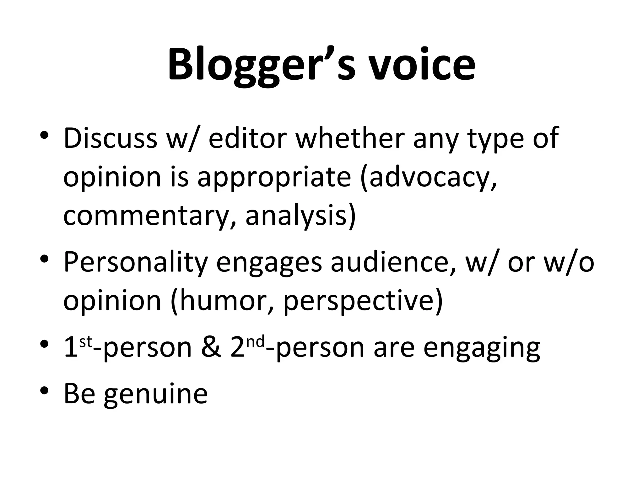 Blogger’s voice
• Discuss w/ editor whether any type of
  opinion is appropriate (advocacy,
  commentary, analysis)
• Personality engages audience, w/ or w/o
  opinion (humor, perspective)
• 1st-person & 2nd-person are engaging
• Be genuine
 