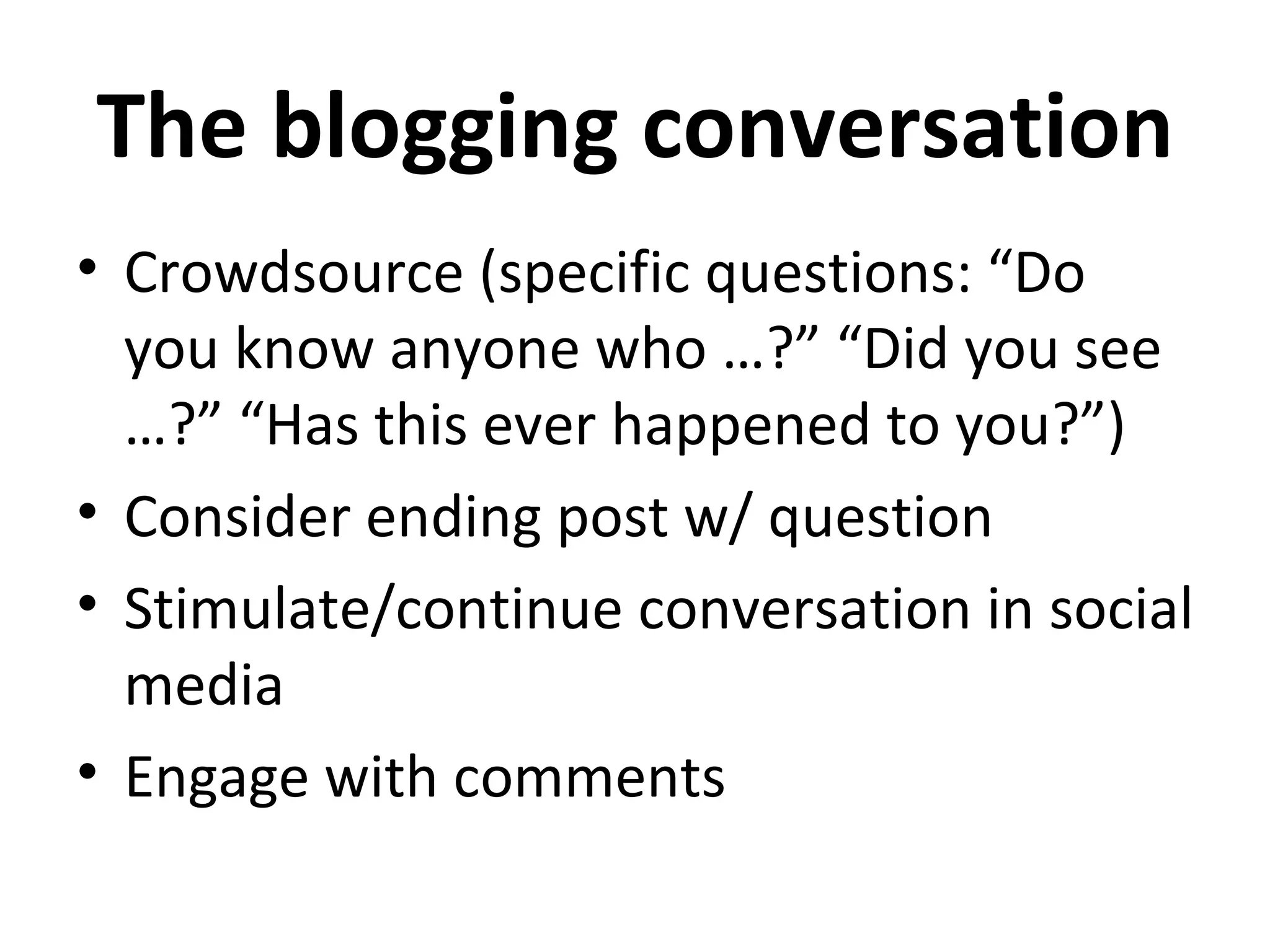 The blogging conversation
• Crowdsource (specific questions: “Do
  you know anyone who …?” “Did you see
  …?” “Has this ever happened to you?”)
• Consider ending post w/ question
• Stimulate/continue conversation in social
  media
• Engage with comments
 