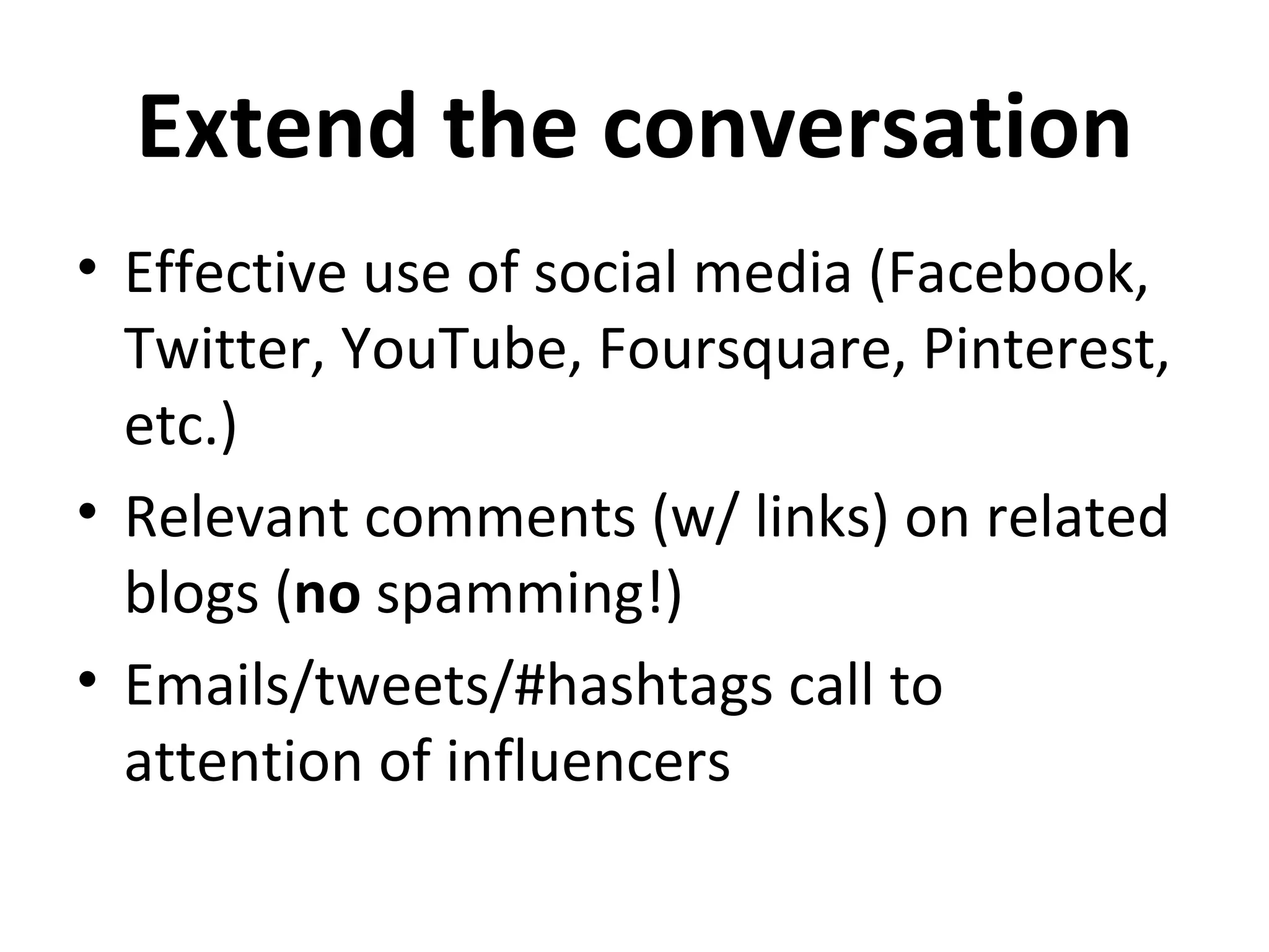 Extend the conversation
• Effective use of social media (Facebook,
  Twitter, YouTube, Foursquare, Pinterest,
  etc.)
• Relevant comments (w/ links) on related
  blogs (no spamming!)
• Emails/tweets/#hashtags call to
  attention of influencers
 