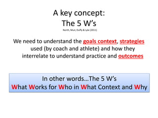 A key concept:
The 5 W’s
We need to understand the goals context, strategies
used (by coach and athlete) and how they
interrelate to understand practice and outcomes
In other words…The 5 W’s
What Works for Who in What Context and Why
North, Muir, Duffy & Lyle (2011)
 