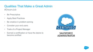 Qualities That Make a Great Admin
• Be Prescriptive
• Apply Best Practices
• Be creative in problem-solving
• Consider your end users
• Traits of a Project Manager
• Earned a certification or have the desire to
become certified
#DreamJob
 