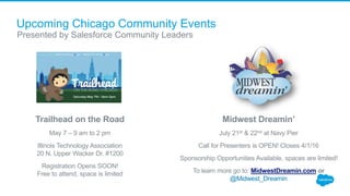 Upcoming Chicago Community Events
Presented by Salesforce Community Leaders
Midwest Dreamin’
July 21st & 22nd at Navy Pier
Call for Presenters is OPEN! Closes 4/1/16
Sponsorship Opportunities Available, spaces are limited!
To learn more go to: MidwestDreamin.com or
@Midwest_Dreamin
Trailhead on the Road
May 7 – 9 am to 2 pm
Illinois Technology Association
20 N. Upper Wacker Dr. #1200
Registration Opens SOON!
Free to attend, space is limited
 