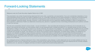 Forward-Looking Statements
Statement under the Private Securities Litigation Reform Act of 1995:
This presentation may contain forward-looking statements that involve risks, uncertainties, and assumptions. If any such uncertainties materialize or if any
of the assumptions proves incorrect, the results of salesforce.com, inc. could differ materially from the results expressed or implied by the forward-looking
statements we make. All statements other than statements of historical fact could be deemed forward-looking, including any projections of product or
service availability, subscriber growth, earnings, revenues, or other financial items and any statements regarding strategies or plans of management for
future operations, statements of belief, any statements concerning new, planned, or upgraded services or technology developments and customer contracts
or use of our services.
The risks and uncertainties referred to above include – but are not limited to – risks associated with developing and delivering new functionality for our
service, new products and services, our new business model, our past operating losses, possible fluctuations in our operating results and rate of growth,
interruptions or delays in our Web hosting, breach of our security measures, the outcome of any litigation, risks associated with completed and any possible
mergers and acquisitions, the immature market in which we operate, our relatively limited operating history, our ability to expand, retain, and motivate our
employees and manage our growth, new releases of our service and successful customer deployment, our limited history reselling non-salesforce.com
products, and utilization and selling to larger enterprise customers. Further information on potential factors that could affect the financial results of
salesforce.com, inc. is included in our annual report on Form 10-K for the most recent fiscal year and in our quarterly report on Form 10-Q for the most
recent fiscal quarter. These documents and others containing important disclosures are available on the SEC Filings section of the Investor Information
section of our Web site.
Any unreleased services or features referenced in this or other presentations, press releases or public statements are not currently available and may not
be delivered on time or at all. Customers who purchase our services should make the purchase decisions based upon features that are currently available.
Salesforce.com, inc. assumes no obligation and does not intend to update these forward-looking statements.
 