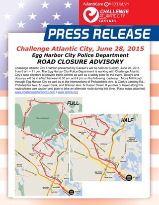  
   
Challenge Atlantic City, June 28, 2015
Egg Harbor City Police Department
ROAD CLOSURE ADVISORY
Challenge Atlantic City Triathlon presented by Caesar’s will be held on Sunday, June 28, 2015
from 6 am – 11 pm. The Egg Harbor City Police Department is working with Challenge Atlantic
CIty’s race directors to provide traffic control as well as a safety plan for the event. Delays and
closures will be in effect between 6:30 am and 4 pm on the following roadways: Moss Mill Road
through Egg Harbor City as well as at the intersections of Philadelphia Ave. & Clark’s Landing Rd.,
Philadelphia Ave. & Lower Bank, and Breman Ave. & Duerer Street. If you live or travel along this
route please use caution and plan to take an alternate route during this time. Race maps attached.
www.challengeatlanticcity.com / www.aclink.org  
 
 
 