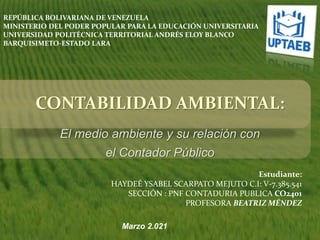 CONTABILIDAD AMBIENTAL:
El medio ambiente y su relación con
el Contador Público
Estudiante:
HAYDEÉ YSABEL SCARPATO MEJUTO C.I: V-7.385.541
SECCIÓN : PNF CONTADURIA PUBLICA CO2401
PROFESORA BEATRIZ MÉNDEZ
Marzo 2.021
REPÚBLICA BOLIVARIANA DE VENEZUELA
MINISTERIO DEL PODER POPULAR PARA LA EDUCACIÓN UNIVERSITARIA
UNIVERSIDAD POLITÉCNICA TERRITORIAL ANDRÉS ELOY BLANCO
BARQUISIMETO-ESTADO LARA
 