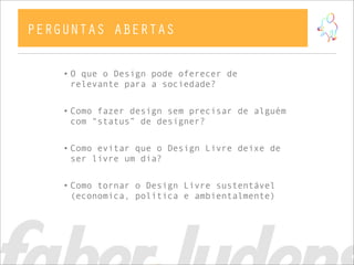 • O que o Design pode oferecer de
relevante para a sociedade?
• Como fazer design sem precisar de alguém
com “status” de designer?
• Como evitar que o Design Livre deixe de
ser livre um dia?
• Como tornar o Design Livre sustentável
(economica, política e ambientalmente)
PERGUNTAS ABERTAS
 