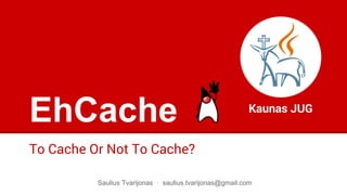 EhCache
To Cache Or Not To Cache?
Kaunas JUG
Saulius Tvarijonas · saulius.tvarijonas@gmail.com
 