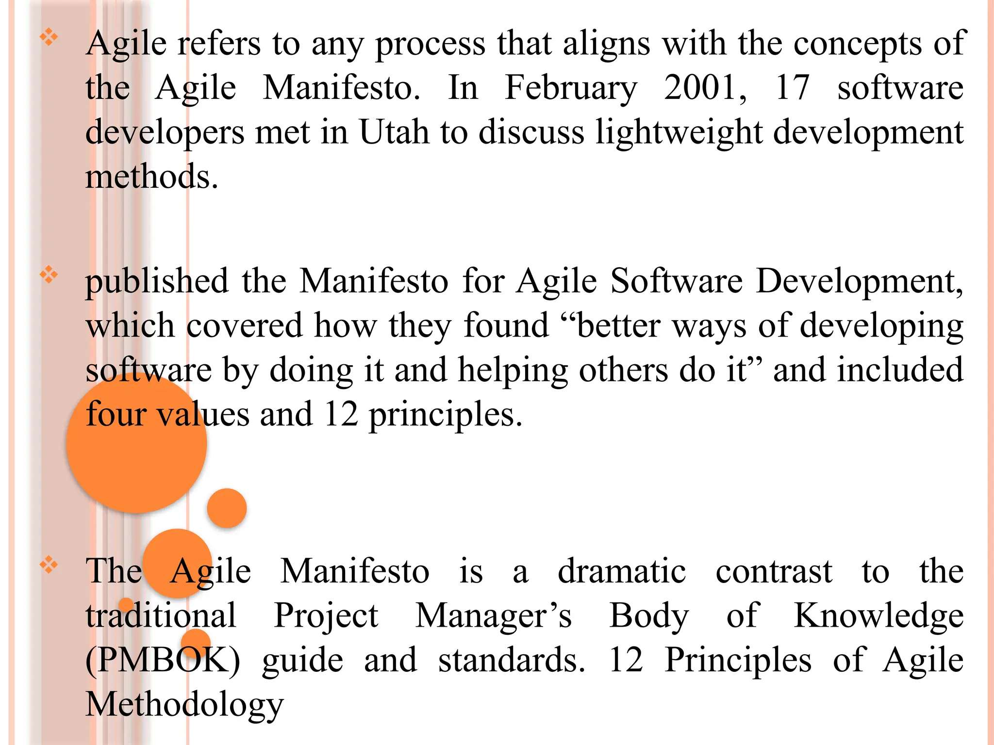  Agile refers to any process that aligns with the concepts of
the Agile Manifesto. In February 2001, 17 software
developers met in Utah to discuss lightweight development
methods.
 published the Manifesto for Agile Software Development,
which covered how they found “better ways of developing
software by doing it and helping others do it” and included
four values and 12 principles.
 The Agile Manifesto is a dramatic contrast to the
traditional Project Manager’s Body of Knowledge
(PMBOK) guide and standards. 12 Principles of Agile
Methodology
 