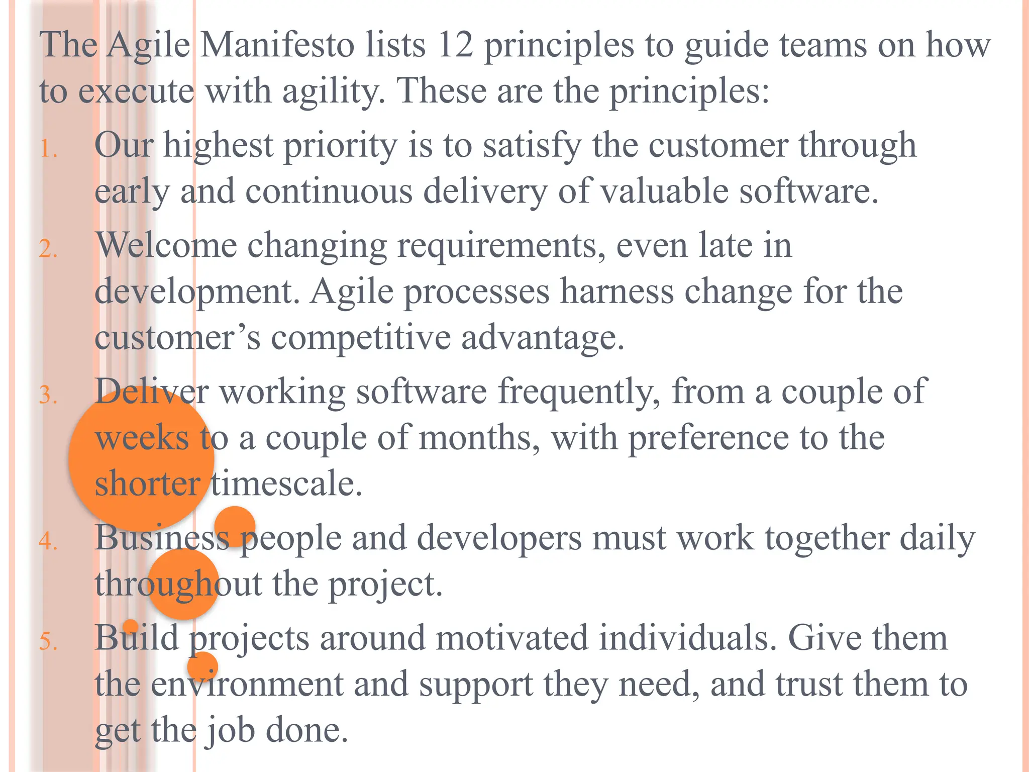 The Agile Manifesto lists 12 principles to guide teams on how
to execute with agility. These are the principles:
1. Our highest priority is to satisfy the customer through
early and continuous delivery of valuable software.
2. Welcome changing requirements, even late in
development. Agile processes harness change for the
customer’s competitive advantage.
3. Deliver working software frequently, from a couple of
weeks to a couple of months, with preference to the
shorter timescale.
4. Business people and developers must work together daily
throughout the project.
5. Build projects around motivated individuals. Give them
the environment and support they need, and trust them to
get the job done.
 