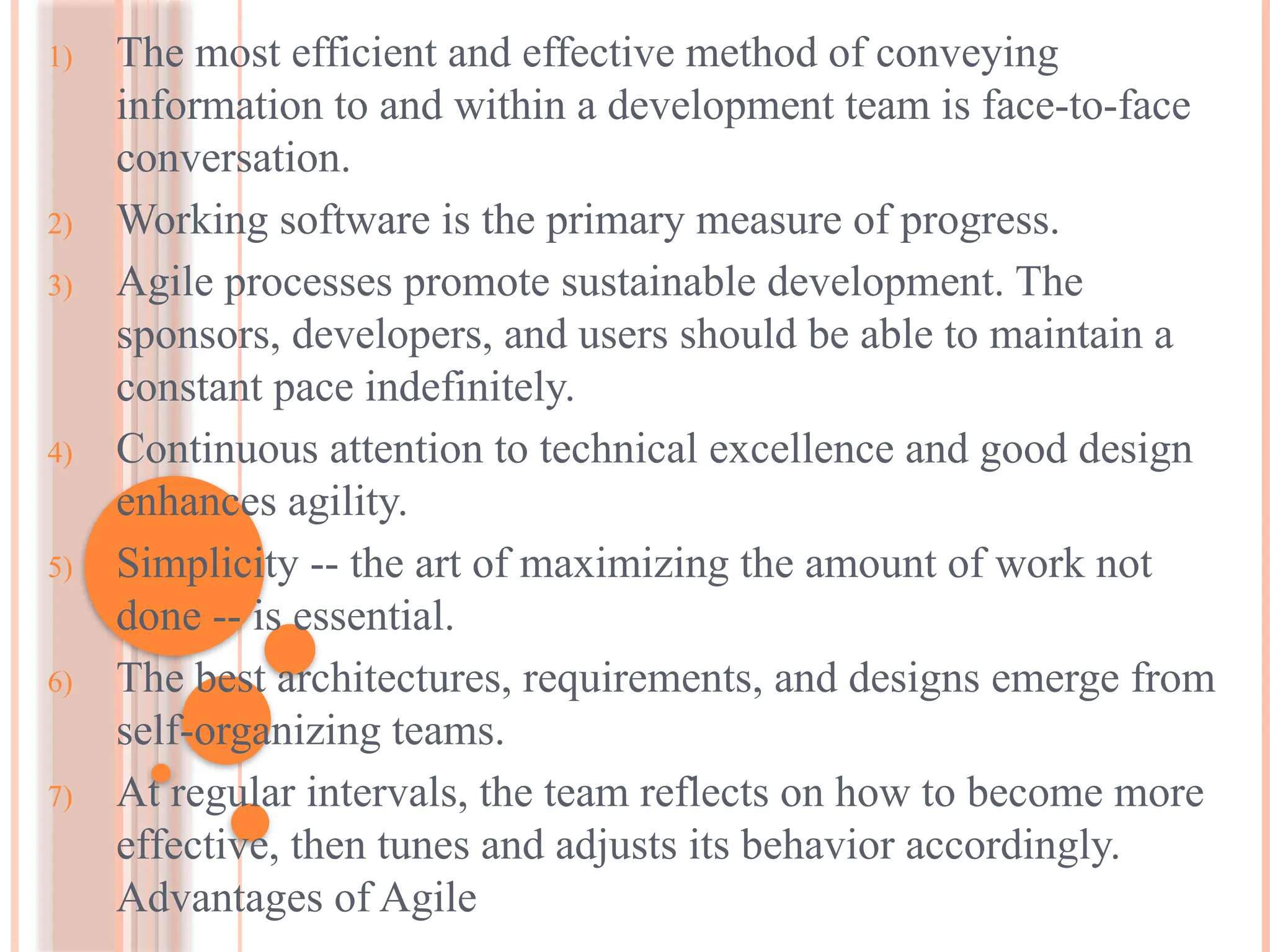 1) The most efficient and effective method of conveying
information to and within a development team is face-to-face
conversation.
2) Working software is the primary measure of progress.
3) Agile processes promote sustainable development. The
sponsors, developers, and users should be able to maintain a
constant pace indefinitely.
4) Continuous attention to technical excellence and good design
enhances agility.
5) Simplicity -- the art of maximizing the amount of work not
done -- is essential.
6) The best architectures, requirements, and designs emerge from
self-organizing teams.
7) At regular intervals, the team reflects on how to become more
effective, then tunes and adjusts its behavior accordingly.
Advantages of Agile
 
