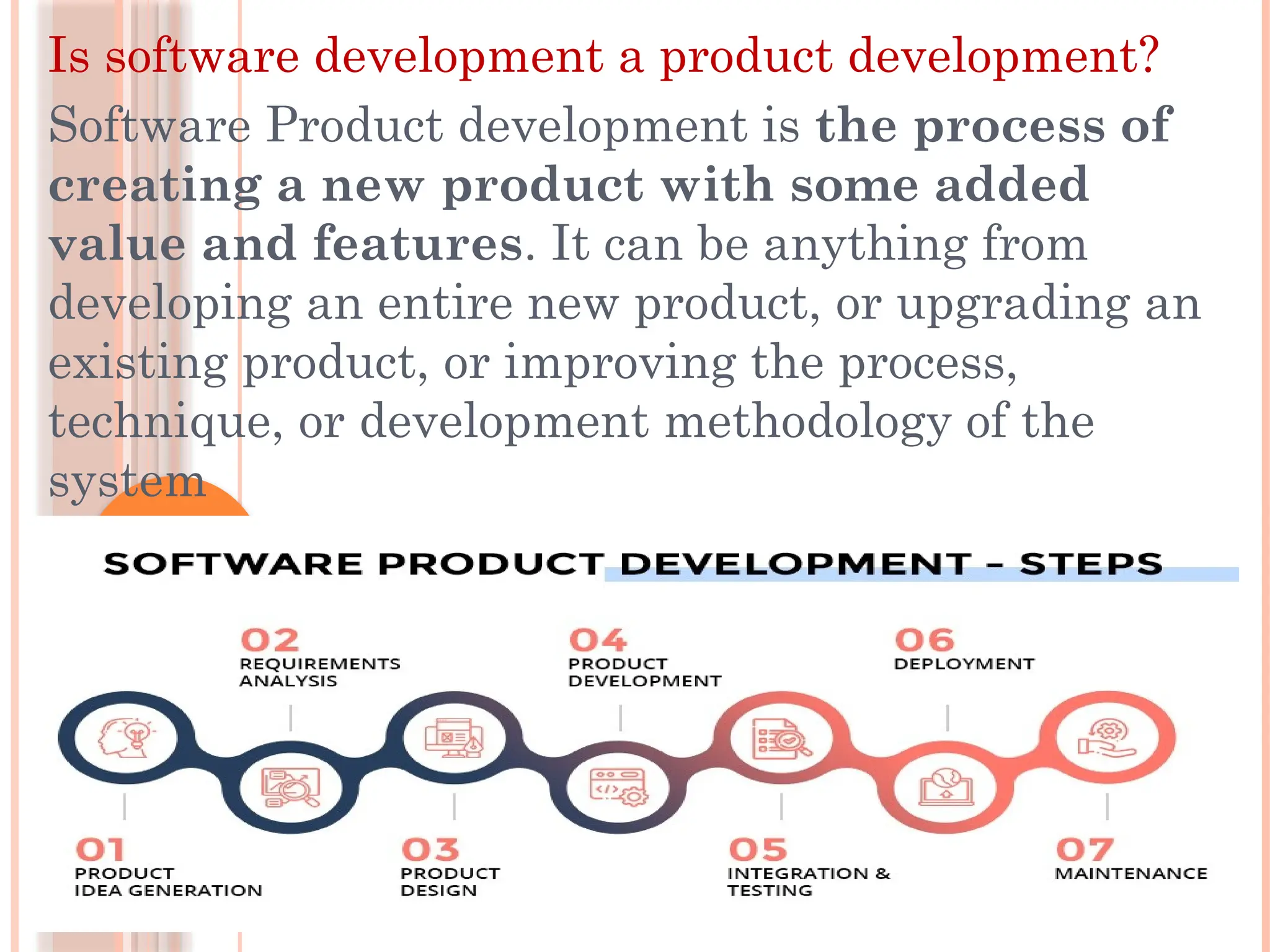Is software development a product development?
Software Product development is the process of
creating a new product with some added
value and features. It can be anything from
developing an entire new product, or upgrading an
existing product, or improving the process,
technique, or development methodology of the
system
 