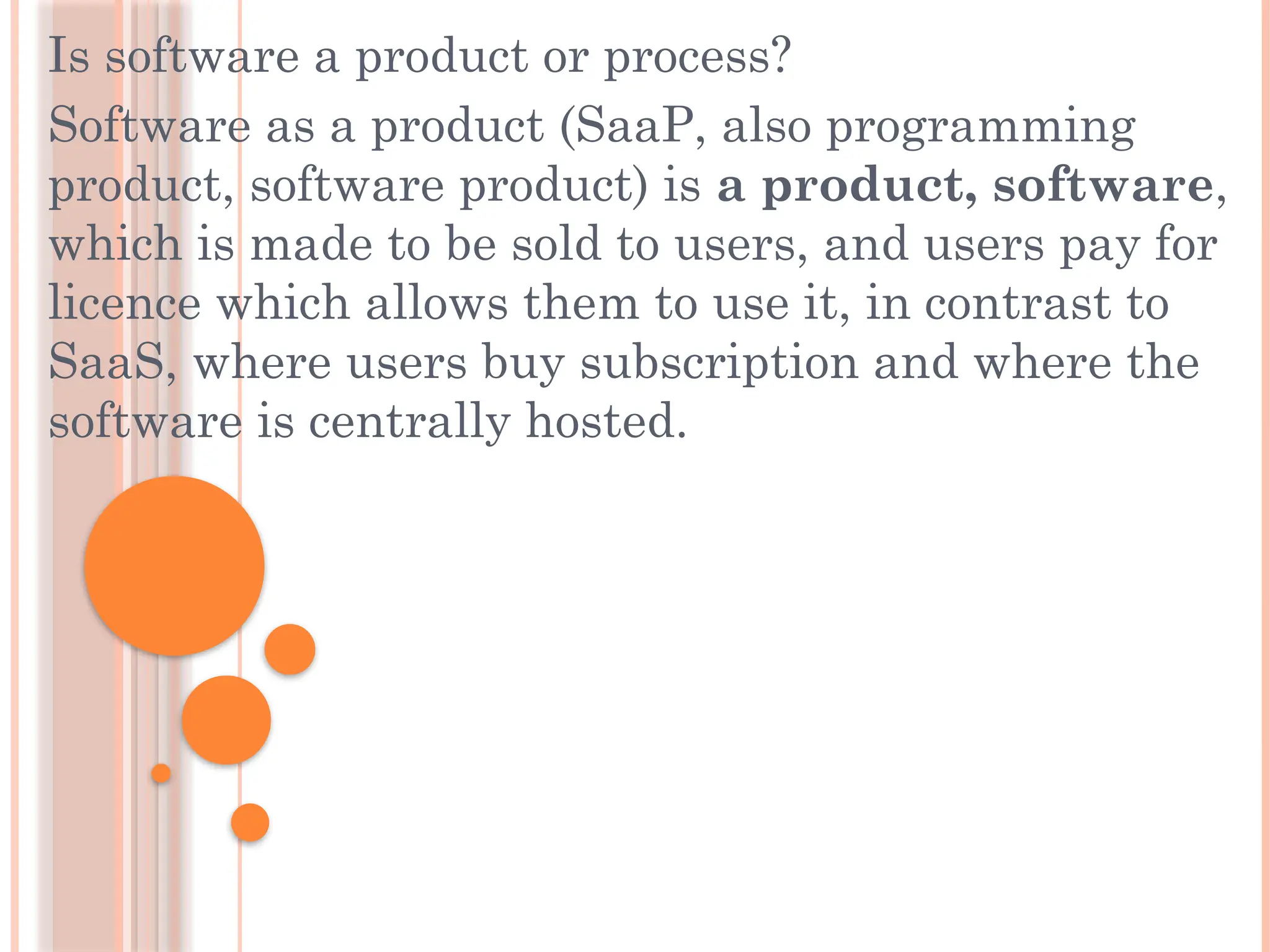 Is software a product or process?
Software as a product (SaaP, also programming
product, software product) is a product, software,
which is made to be sold to users, and users pay for
licence which allows them to use it, in contrast to
SaaS, where users buy subscription and where the
software is centrally hosted.
 