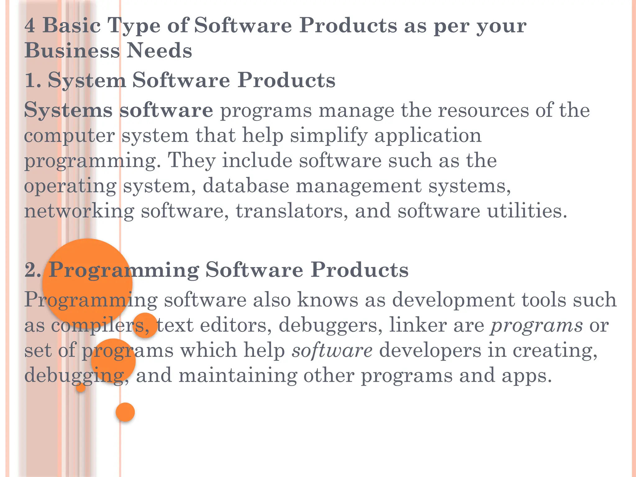 4 Basic Type of Software Products as per your
Business Needs
1. System Software Products
Systems software programs manage the resources of the
computer system that help simplify application
programming. They include software such as the
operating system, database management systems,
networking software, translators, and software utilities.
2. Programming Software Products
Programming software also knows as development tools such
as compilers, text editors, debuggers, linker are programs or
set of programs which help software developers in creating,
debugging, and maintaining other programs and apps.
 