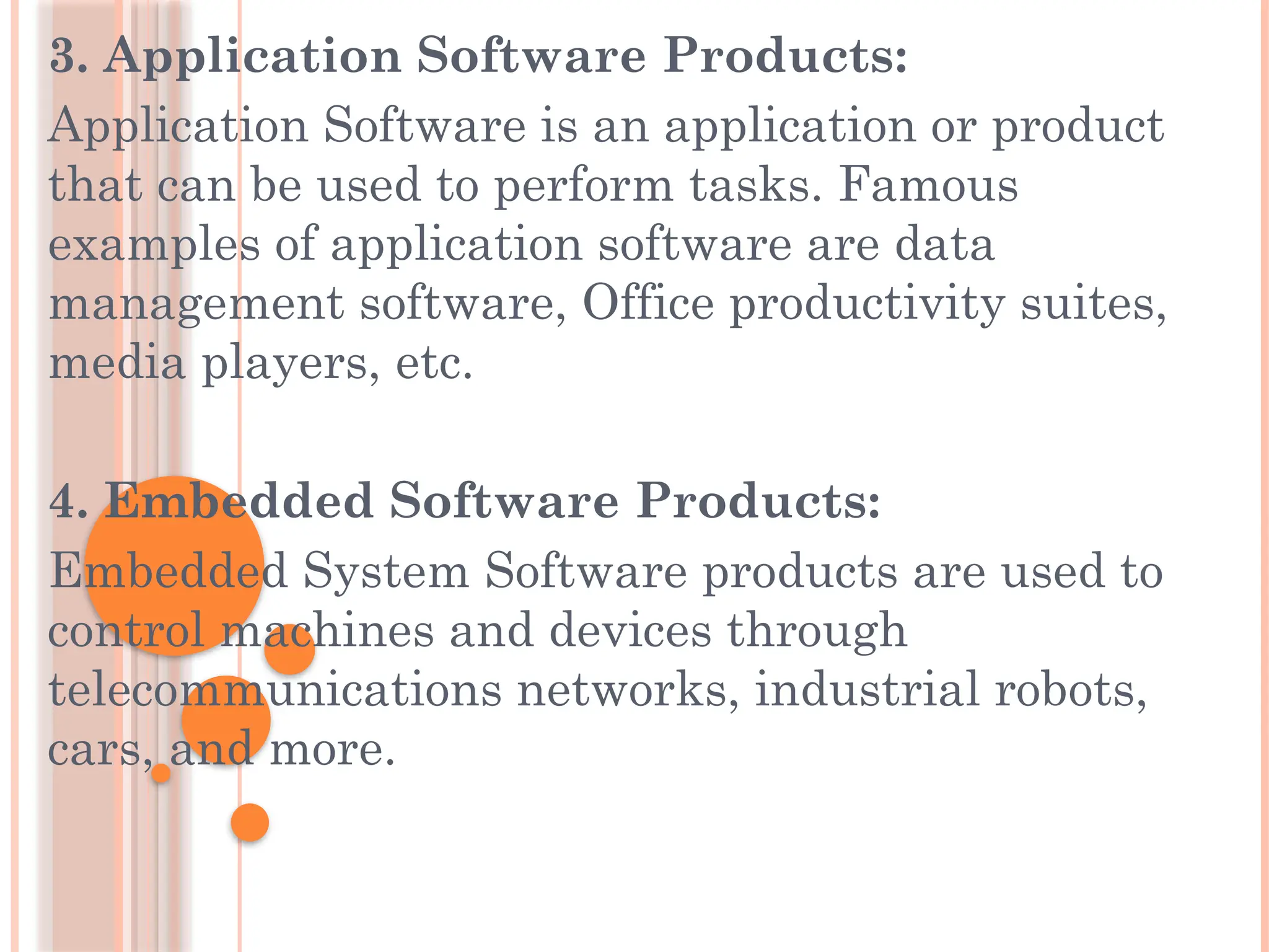 3. Application Software Products:
Application Software is an application or product
that can be used to perform tasks. Famous
examples of application software are data
management software, Office productivity suites,
media players, etc.
4. Embedded Software Products:
Embedded System Software products are used to
control machines and devices through
telecommunications networks, industrial robots,
cars, and more.
 
