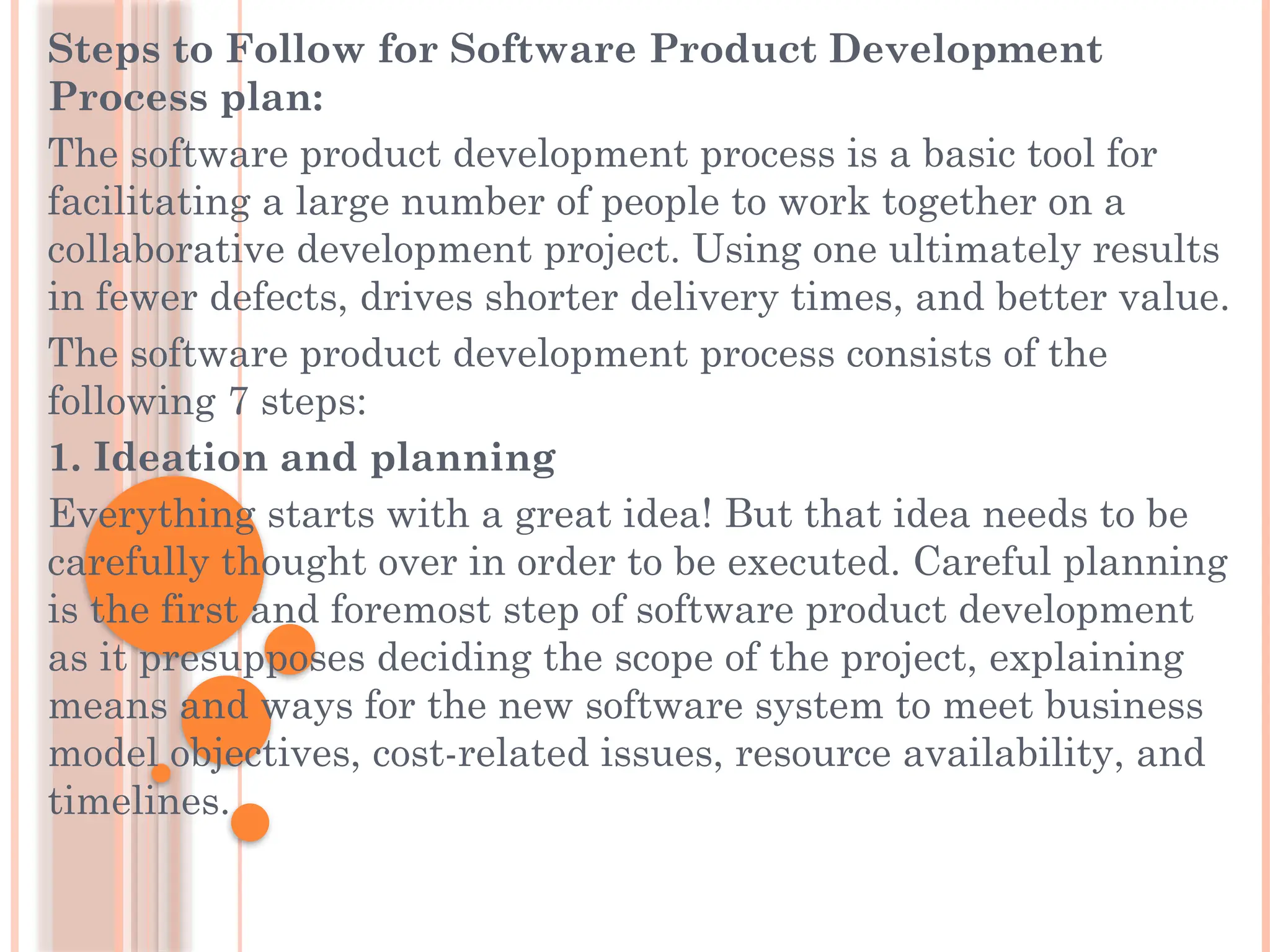 Steps to Follow for Software Product Development
Process plan:
The software product development process is a basic tool for
facilitating a large number of people to work together on a
collaborative development project. Using one ultimately results
in fewer defects, drives shorter delivery times, and better value.
The software product development process consists of the
following 7 steps:
1. Ideation and planning
Everything starts with a great idea! But that idea needs to be
carefully thought over in order to be executed. Careful planning
is the first and foremost step of software product development
as it presupposes deciding the scope of the project, explaining
means and ways for the new software system to meet business
model objectives, cost-related issues, resource availability, and
timelines.
 