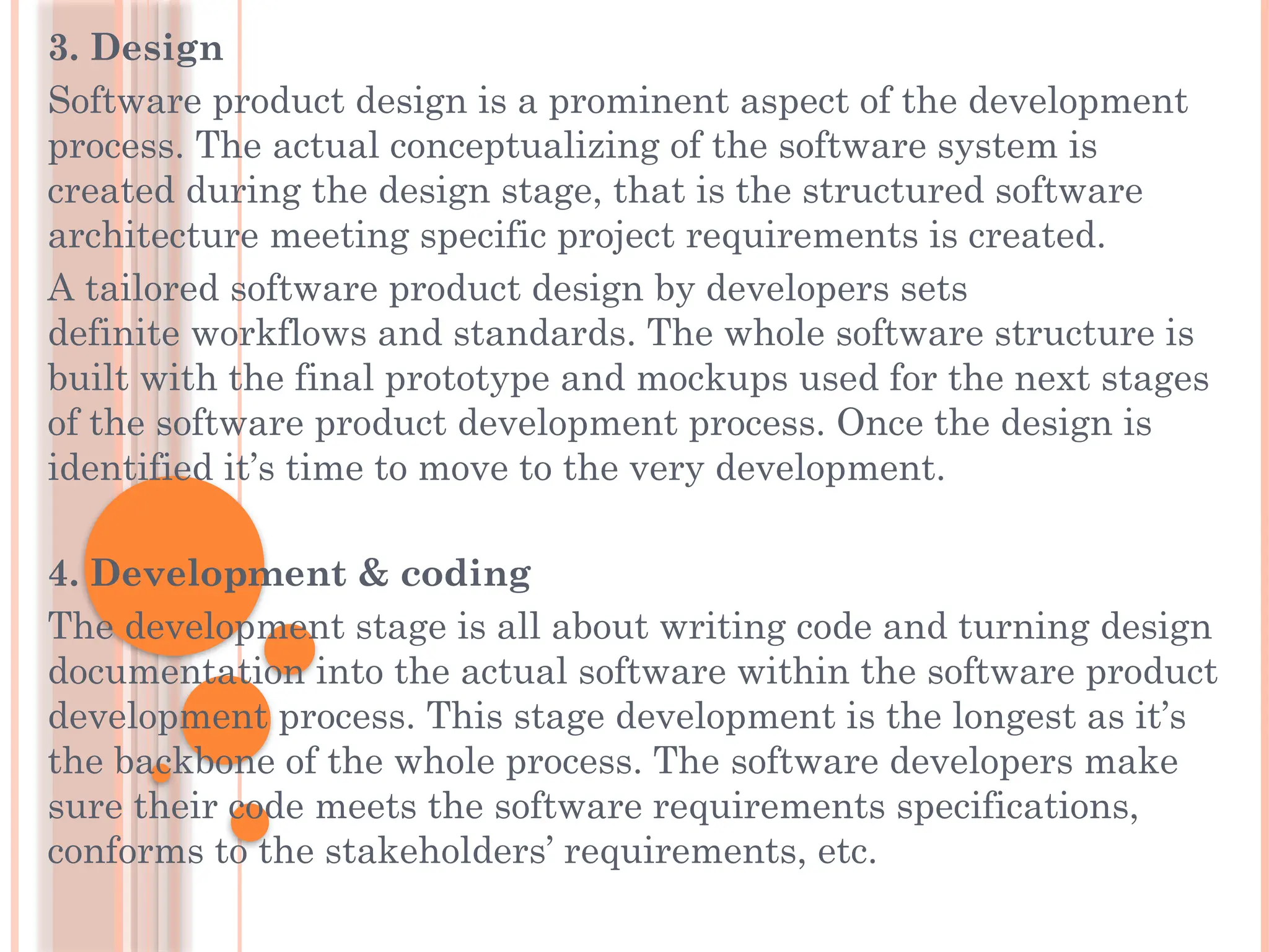 3. Design
Software product design is a prominent aspect of the development
process. The actual conceptualizing of the software system is
created during the design stage, that is the structured software
architecture meeting specific project requirements is created.
A tailored software product design by developers sets
definite workflows and standards. The whole software structure is
built with the final prototype and mockups used for the next stages
of the software product development process. Once the design is
identified it’s time to move to the very development.
4. Development & coding
The development stage is all about writing code and turning design
documentation into the actual software within the software product
development process. This stage development is the longest as it’s
the backbone of the whole process. The software developers make
sure their code meets the software requirements specifications,
conforms to the stakeholders’ requirements, etc.
 