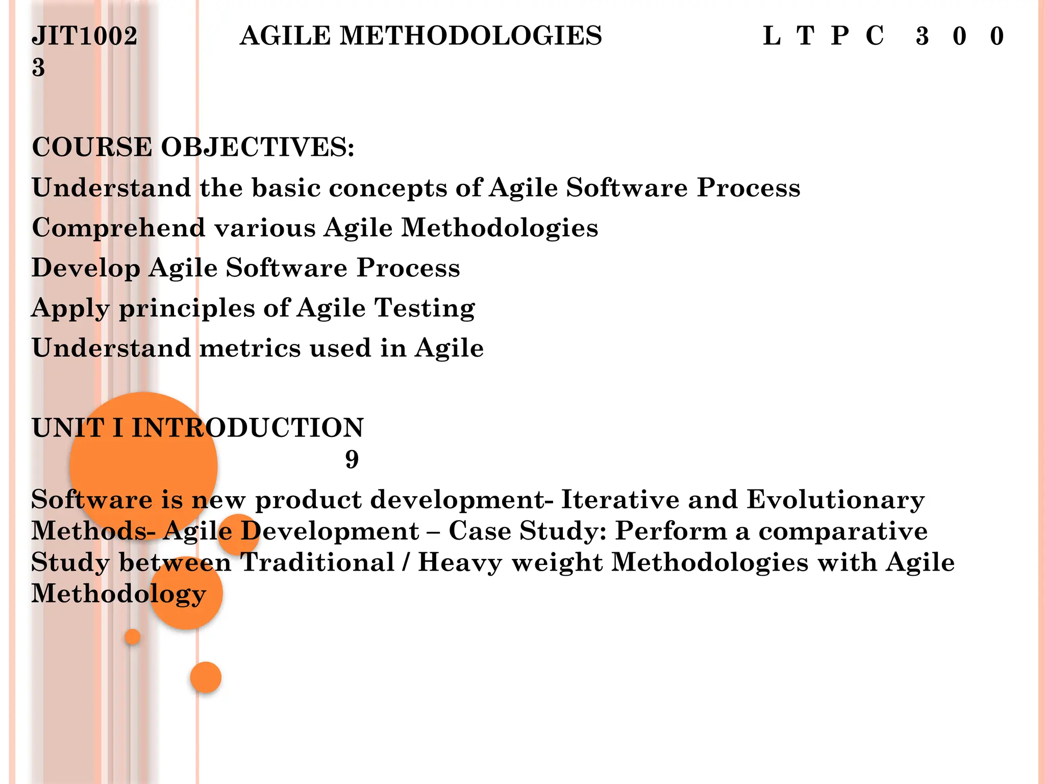 JIT1002 AGILE METHODOLOGIES L T P C 3 0 0
3
COURSE OBJECTIVES:
Understand the basic concepts of Agile Software Process
Comprehend various Agile Methodologies
Develop Agile Software Process
Apply principles of Agile Testing
Understand metrics used in Agile
UNIT I INTRODUCTION
9
Software is new product development- Iterative and Evolutionary
Methods- Agile Development – Case Study: Perform a comparative
Study between Traditional / Heavy weight Methodologies with Agile
Methodology
 