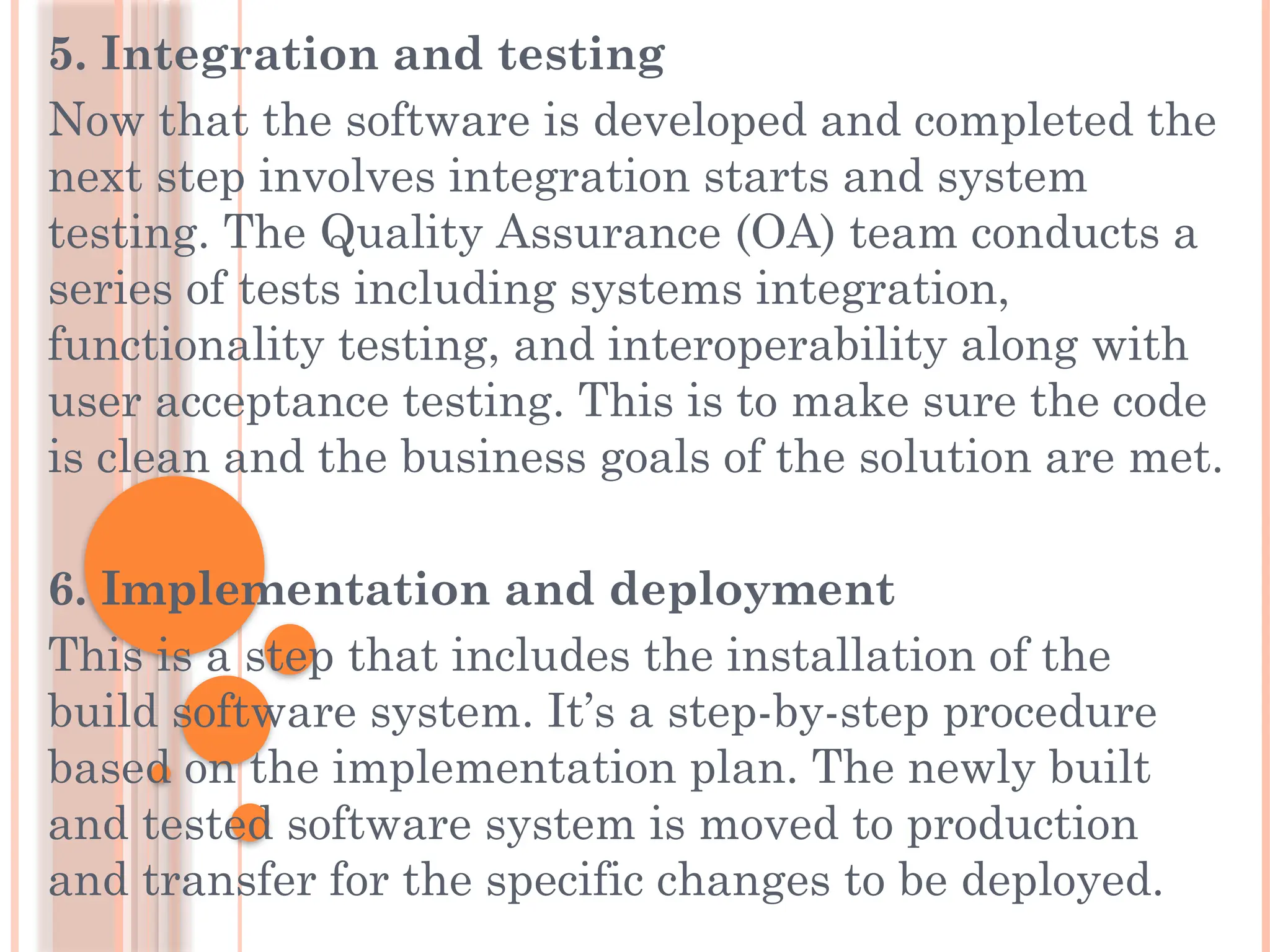 5. Integration and testing
Now that the software is developed and completed the
next step involves integration starts and system
testing. The Quality Assurance (OA) team conducts a
series of tests including systems integration,
functionality testing, and interoperability along with
user acceptance testing. This is to make sure the code
is clean and the business goals of the solution are met.
6. Implementation and deployment
This is a step that includes the installation of the
build software system. It’s a step-by-step procedure
based on the implementation plan. The newly built
and tested software system is moved to production
and transfer for the specific changes to be deployed.
 