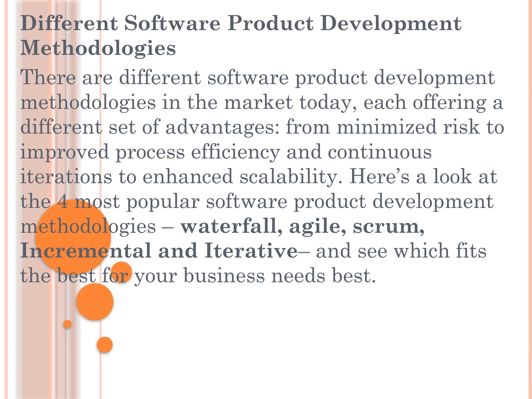 Different Software Product Development
Methodologies
There are different software product development
methodologies in the market today, each offering a
different set of advantages: from minimized risk to
improved process efficiency and continuous
iterations to enhanced scalability. Here’s a look at
the 4 most popular software product development
methodologies – waterfall, agile, scrum,
Incremental and Iterative– and see which fits
the best for your business needs best.
 