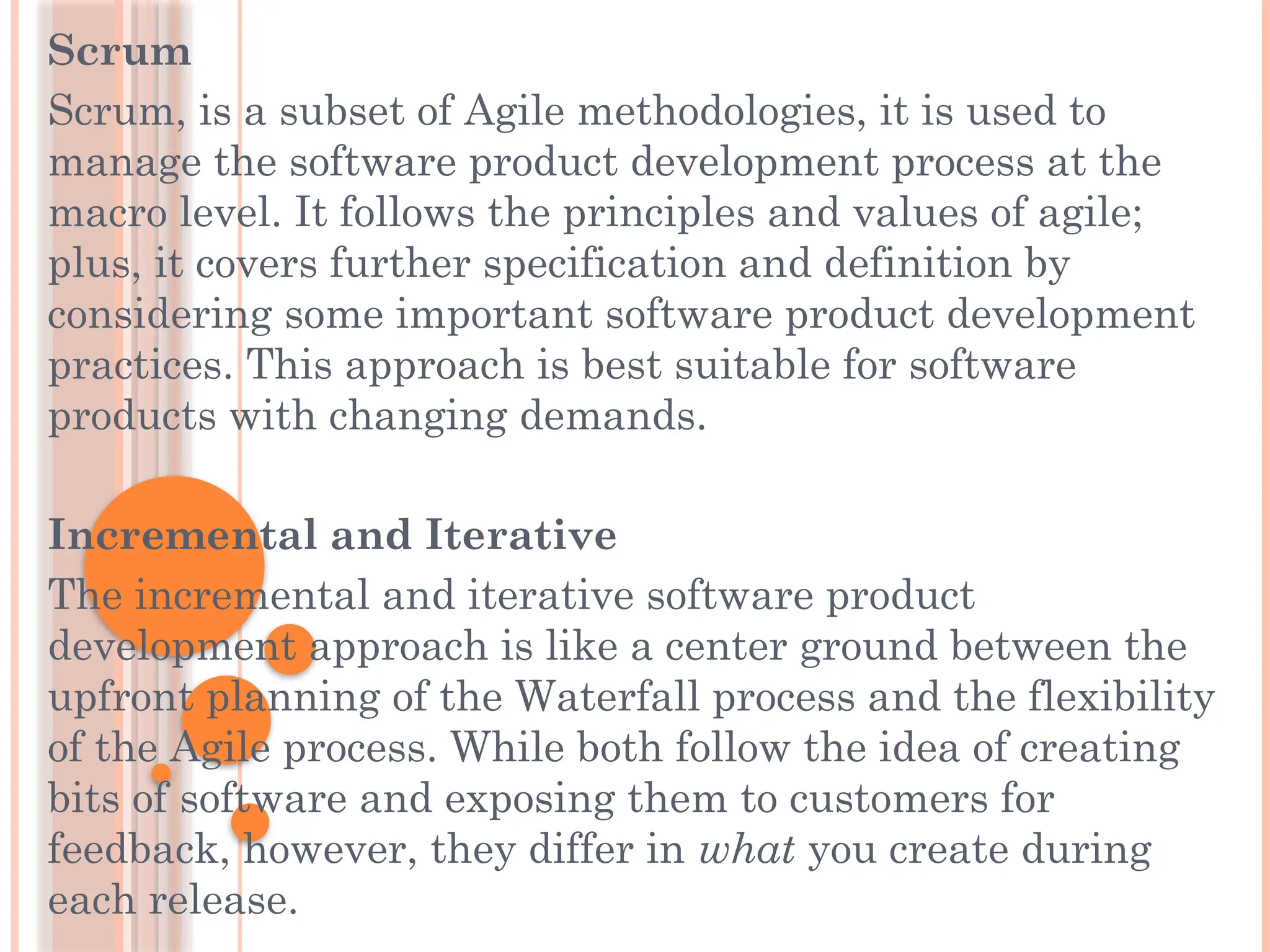 Scrum
Scrum, is a subset of Agile methodologies, it is used to
manage the software product development process at the
macro level. It follows the principles and values of agile;
plus, it covers further specification and definition by
considering some important software product development
practices. This approach is best suitable for software
products with changing demands.
Incremental and Iterative
The incremental and iterative software product
development approach is like a center ground between the
upfront planning of the Waterfall process and the flexibility
of the Agile process. While both follow the idea of creating
bits of software and exposing them to customers for
feedback, however, they differ in what you create during
each release.
 