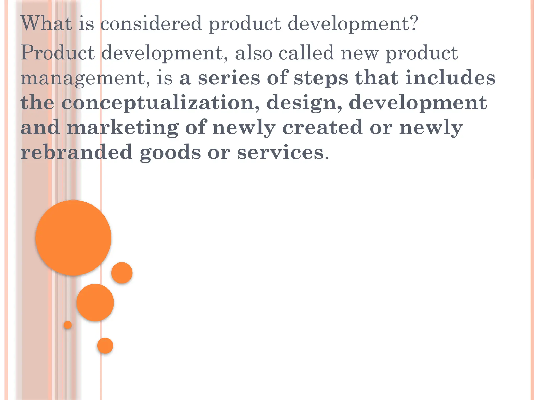 What is considered product development?
Product development, also called new product
management, is a series of steps that includes
the conceptualization, design, development
and marketing of newly created or newly
rebranded goods or services.
 