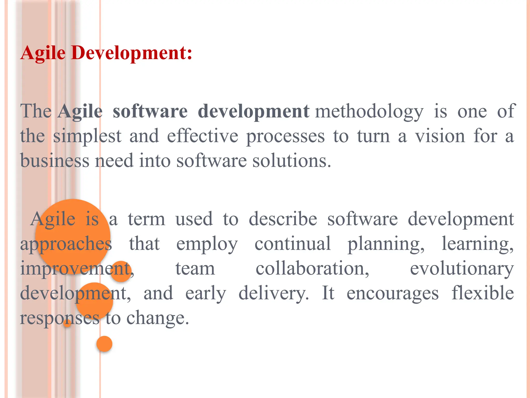 Agile Development:
The Agile software development methodology is one of
the simplest and effective processes to turn a vision for a
business need into software solutions.
Agile is a term used to describe software development
approaches that employ continual planning, learning,
improvement, team collaboration, evolutionary
development, and early delivery. It encourages flexible
responses to change.
 