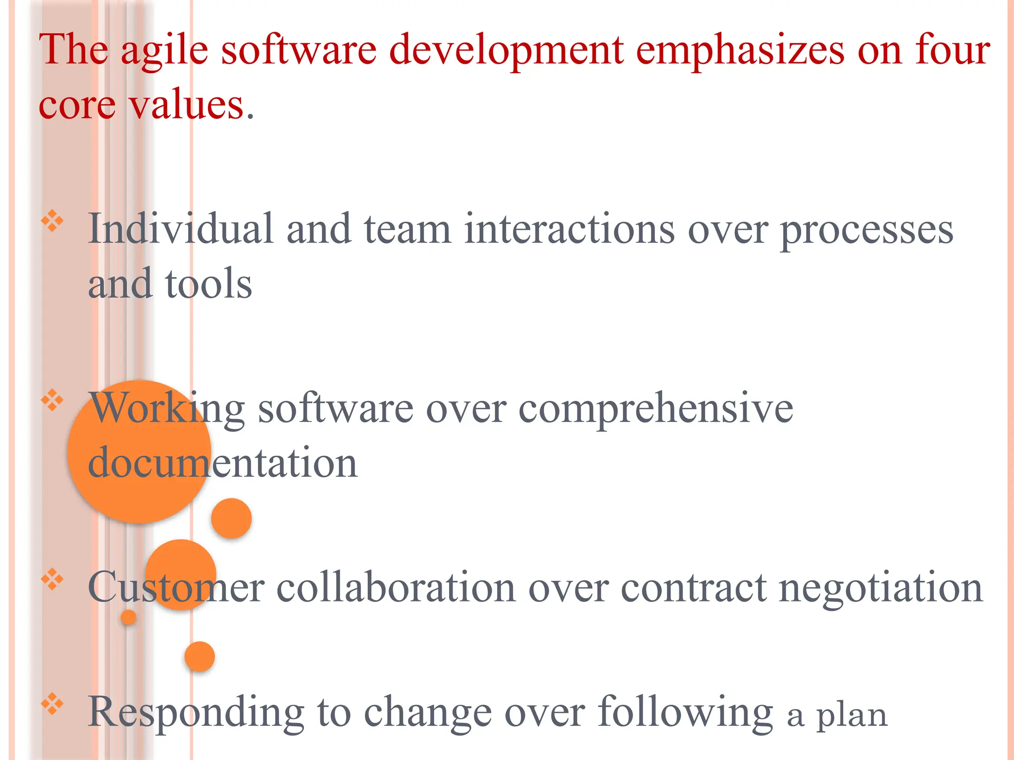 The agile software development emphasizes on four
core values.
 Individual and team interactions over processes
and tools
 Working software over comprehensive
documentation
 Customer collaboration over contract negotiation
 Responding to change over following a plan
 