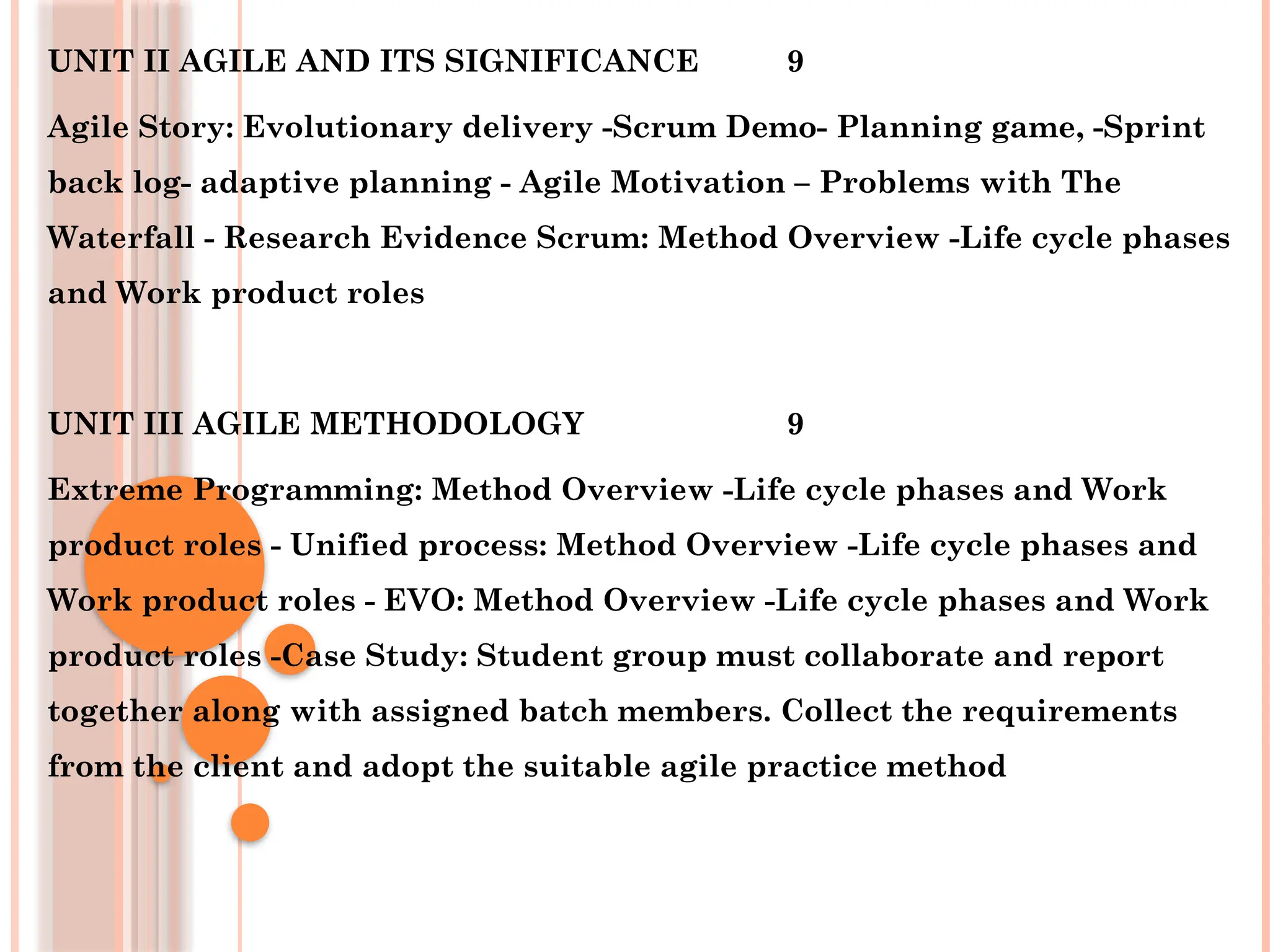 UNIT II AGILE AND ITS SIGNIFICANCE 9
Agile Story: Evolutionary delivery -Scrum Demo- Planning game, -Sprint
back log- adaptive planning - Agile Motivation – Problems with The
Waterfall - Research Evidence Scrum: Method Overview -Life cycle phases
and Work product roles
UNIT III AGILE METHODOLOGY 9
Extreme Programming: Method Overview -Life cycle phases and Work
product roles - Unified process: Method Overview -Life cycle phases and
Work product roles - EVO: Method Overview -Life cycle phases and Work
product roles -Case Study: Student group must collaborate and report
together along with assigned batch members. Collect the requirements
from the client and adopt the suitable agile practice method
 
