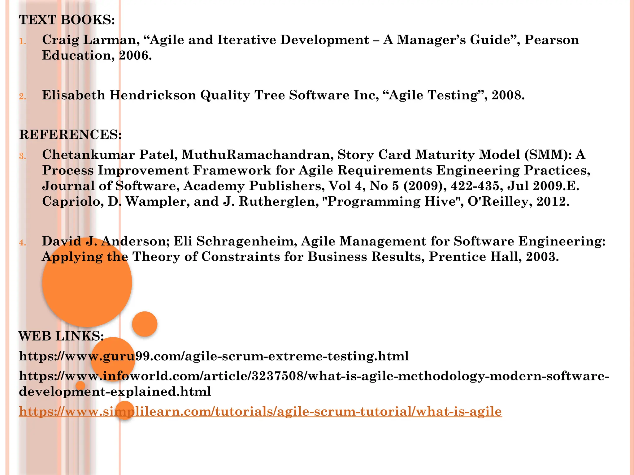 TEXT BOOKS:
1. Craig Larman, “Agile and Iterative Development – A Manager’s Guide”, Pearson
Education, 2006.
2. Elisabeth Hendrickson Quality Tree Software Inc, “Agile Testing”, 2008.
REFERENCES:
3. Chetankumar Patel, MuthuRamachandran, Story Card Maturity Model (SMM): A
Process Improvement Framework for Agile Requirements Engineering Practices,
Journal of Software, Academy Publishers, Vol 4, No 5 (2009), 422-435, Jul 2009.E.
Capriolo, D. Wampler, and J. Rutherglen, "Programming Hive", O'Reilley, 2012.
4. David J. Anderson; Eli Schragenheim, Agile Management for Software Engineering:
Applying the Theory of Constraints for Business Results, Prentice Hall, 2003.
WEB LINKS:
https://www.guru99.com/agile-scrum-extreme-testing.html
https://www.infoworld.com/article/3237508/what-is-agile-methodology-modern-software-
development-explained.html
https://www.simplilearn.com/tutorials/agile-scrum-tutorial/what-is-agile
 