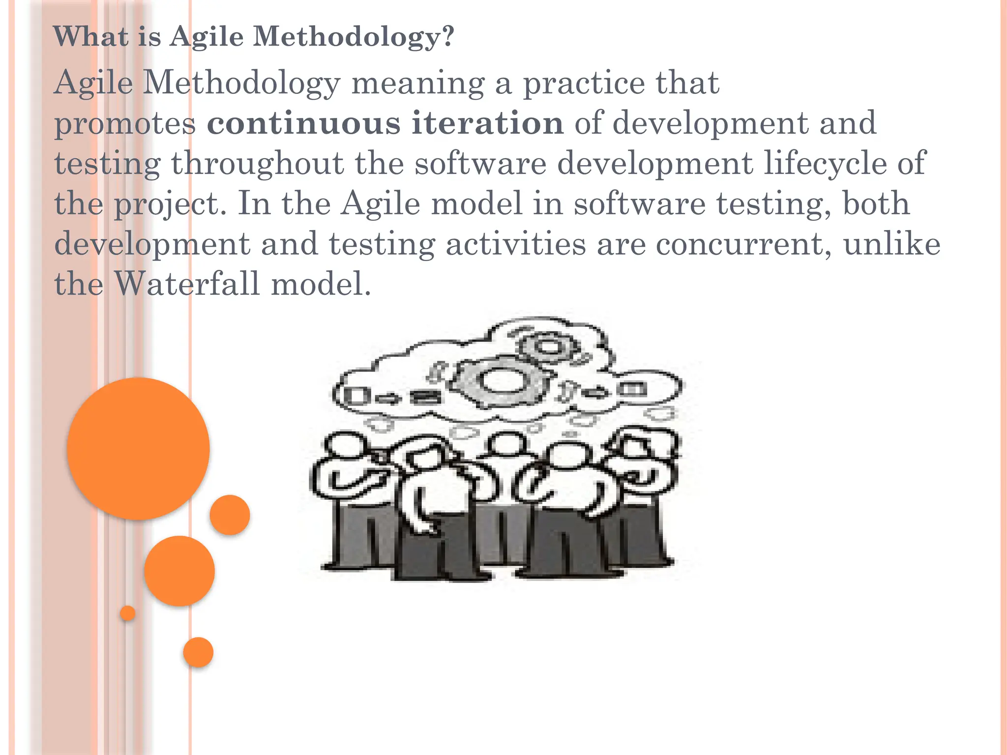 What is Agile Methodology?
Agile Methodology meaning a practice that
promotes continuous iteration of development and
testing throughout the software development lifecycle of
the project. In the Agile model in software testing, both
development and testing activities are concurrent, unlike
the Waterfall model.
 