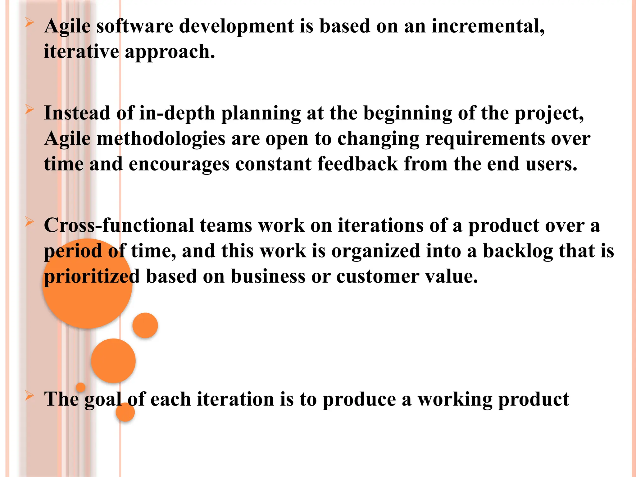  Agile software development is based on an incremental,
iterative approach.
 Instead of in-depth planning at the beginning of the project,
Agile methodologies are open to changing requirements over
time and encourages constant feedback from the end users.
 Cross-functional teams work on iterations of a product over a
period of time, and this work is organized into a backlog that is
prioritized based on business or customer value.
 The goal of each iteration is to produce a working product
 