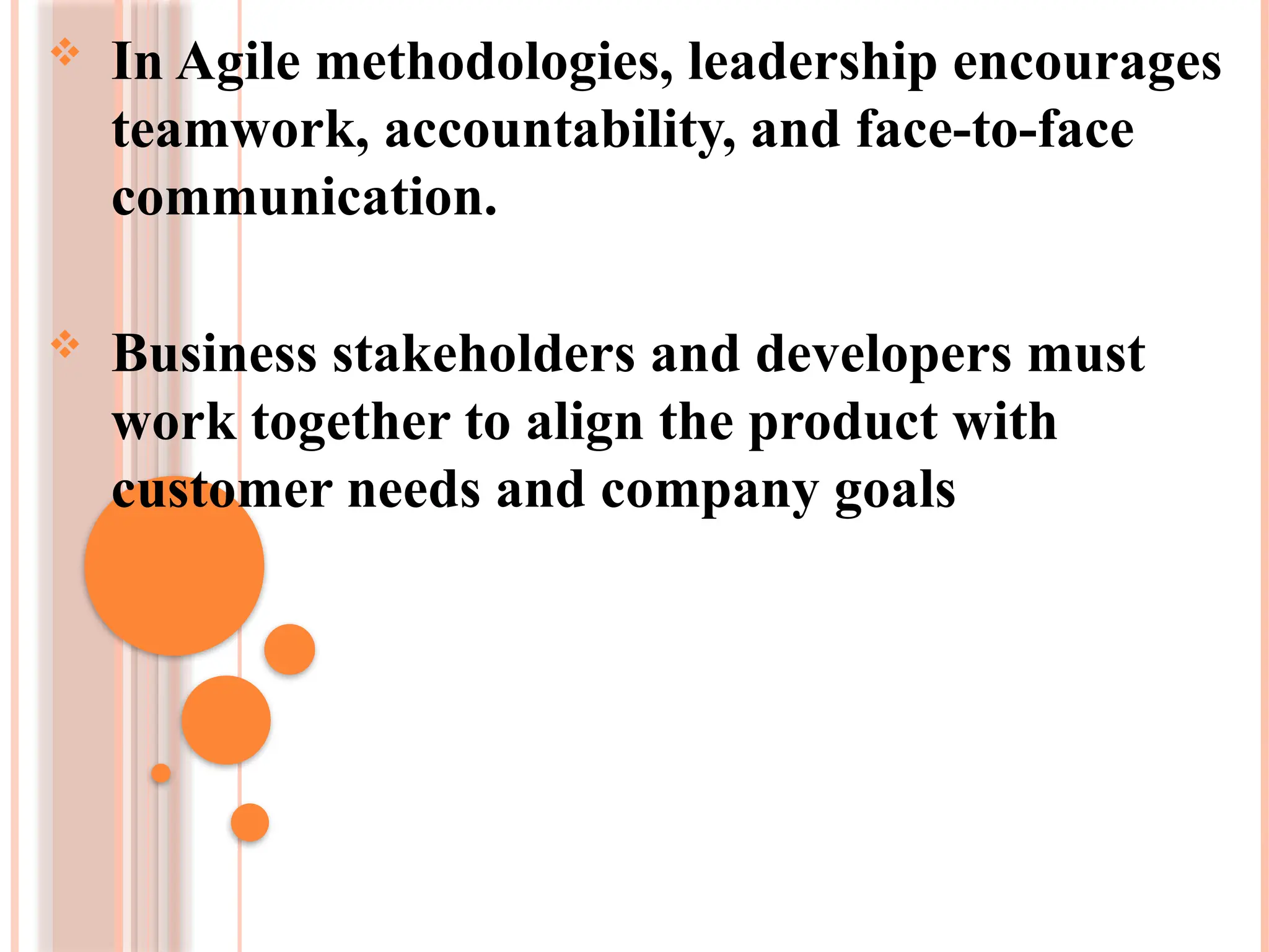  In Agile methodologies, leadership encourages
teamwork, accountability, and face-to-face
communication.
 Business stakeholders and developers must
work together to align the product with
customer needs and company goals
 