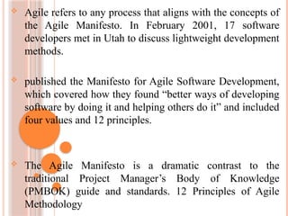  Agile refers to any process that aligns with the concepts of
the Agile Manifesto. In February 2001, 17 software
developers met in Utah to discuss lightweight development
methods.
 published the Manifesto for Agile Software Development,
which covered how they found “better ways of developing
software by doing it and helping others do it” and included
four values and 12 principles.
 The Agile Manifesto is a dramatic contrast to the
traditional Project Manager’s Body of Knowledge
(PMBOK) guide and standards. 12 Principles of Agile
Methodology
 