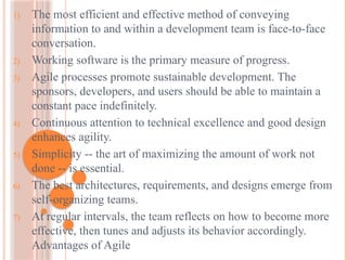 1) The most efficient and effective method of conveying
information to and within a development team is face-to-face
conversation.
2) Working software is the primary measure of progress.
3) Agile processes promote sustainable development. The
sponsors, developers, and users should be able to maintain a
constant pace indefinitely.
4) Continuous attention to technical excellence and good design
enhances agility.
5) Simplicity -- the art of maximizing the amount of work not
done -- is essential.
6) The best architectures, requirements, and designs emerge from
self-organizing teams.
7) At regular intervals, the team reflects on how to become more
effective, then tunes and adjusts its behavior accordingly.
Advantages of Agile
 