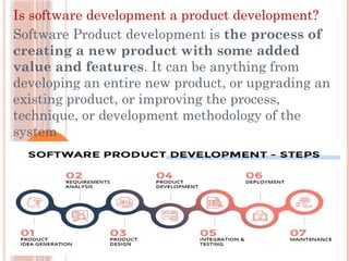 Is software development a product development?
Software Product development is the process of
creating a new product with some added
value and features. It can be anything from
developing an entire new product, or upgrading an
existing product, or improving the process,
technique, or development methodology of the
system
 