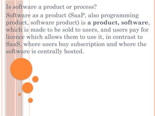Is software a product or process?
Software as a product (SaaP, also programming
product, software product) is a product, software,
which is made to be sold to users, and users pay for
licence which allows them to use it, in contrast to
SaaS, where users buy subscription and where the
software is centrally hosted.
 