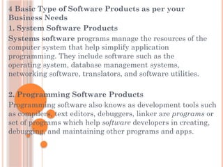 4 Basic Type of Software Products as per your
Business Needs
1. System Software Products
Systems software programs manage the resources of the
computer system that help simplify application
programming. They include software such as the
operating system, database management systems,
networking software, translators, and software utilities.
2. Programming Software Products
Programming software also knows as development tools such
as compilers, text editors, debuggers, linker are programs or
set of programs which help software developers in creating,
debugging, and maintaining other programs and apps.
 