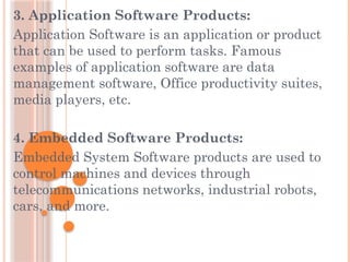3. Application Software Products:
Application Software is an application or product
that can be used to perform tasks. Famous
examples of application software are data
management software, Office productivity suites,
media players, etc.
4. Embedded Software Products:
Embedded System Software products are used to
control machines and devices through
telecommunications networks, industrial robots,
cars, and more.
 