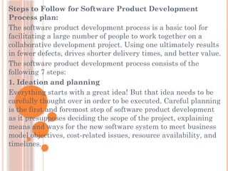 Steps to Follow for Software Product Development
Process plan:
The software product development process is a basic tool for
facilitating a large number of people to work together on a
collaborative development project. Using one ultimately results
in fewer defects, drives shorter delivery times, and better value.
The software product development process consists of the
following 7 steps:
1. Ideation and planning
Everything starts with a great idea! But that idea needs to be
carefully thought over in order to be executed. Careful planning
is the first and foremost step of software product development
as it presupposes deciding the scope of the project, explaining
means and ways for the new software system to meet business
model objectives, cost-related issues, resource availability, and
timelines.
 