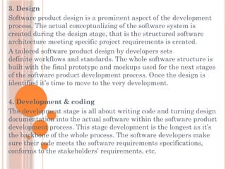 3. Design
Software product design is a prominent aspect of the development
process. The actual conceptualizing of the software system is
created during the design stage, that is the structured software
architecture meeting specific project requirements is created.
A tailored software product design by developers sets
definite workflows and standards. The whole software structure is
built with the final prototype and mockups used for the next stages
of the software product development process. Once the design is
identified it’s time to move to the very development.
4. Development & coding
The development stage is all about writing code and turning design
documentation into the actual software within the software product
development process. This stage development is the longest as it’s
the backbone of the whole process. The software developers make
sure their code meets the software requirements specifications,
conforms to the stakeholders’ requirements, etc.
 