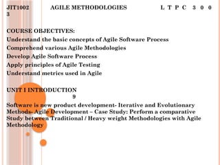 JIT1002 AGILE METHODOLOGIES L T P C 3 0 0
3
COURSE OBJECTIVES:
Understand the basic concepts of Agile Software Process
Comprehend various Agile Methodologies
Develop Agile Software Process
Apply principles of Agile Testing
Understand metrics used in Agile
UNIT I INTRODUCTION
9
Software is new product development- Iterative and Evolutionary
Methods- Agile Development – Case Study: Perform a comparative
Study between Traditional / Heavy weight Methodologies with Agile
Methodology
 