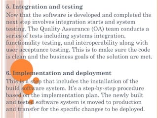 5. Integration and testing
Now that the software is developed and completed the
next step involves integration starts and system
testing. The Quality Assurance (OA) team conducts a
series of tests including systems integration,
functionality testing, and interoperability along with
user acceptance testing. This is to make sure the code
is clean and the business goals of the solution are met.
6. Implementation and deployment
This is a step that includes the installation of the
build software system. It’s a step-by-step procedure
based on the implementation plan. The newly built
and tested software system is moved to production
and transfer for the specific changes to be deployed.
 