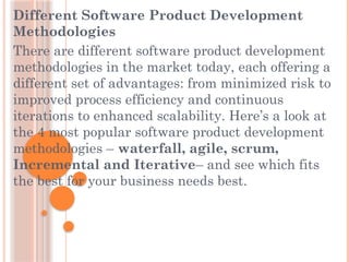 Different Software Product Development
Methodologies
There are different software product development
methodologies in the market today, each offering a
different set of advantages: from minimized risk to
improved process efficiency and continuous
iterations to enhanced scalability. Here’s a look at
the 4 most popular software product development
methodologies – waterfall, agile, scrum,
Incremental and Iterative– and see which fits
the best for your business needs best.
 