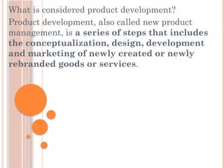 What is considered product development?
Product development, also called new product
management, is a series of steps that includes
the conceptualization, design, development
and marketing of newly created or newly
rebranded goods or services.
 