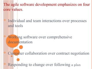 The agile software development emphasizes on four
core values.
 Individual and team interactions over processes
and tools
 Working software over comprehensive
documentation
 Customer collaboration over contract negotiation
 Responding to change over following a plan
 