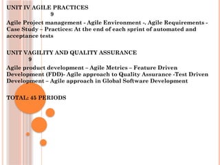 UNIT IV AGILE PRACTICES
9
Agile Project management - Agile Environment -. Agile Requirements -
Case Study – Practices: At the end of each sprint of automated and
acceptance tests
UNIT VAGILITY AND QUALITY ASSURANCE
9
Agile product development – Agile Metrics – Feature Driven
Development (FDD)- Agile approach to Quality Assurance -Test Driven
Development – Agile approach in Global Software Development
TOTAL: 45 PERIODS
 