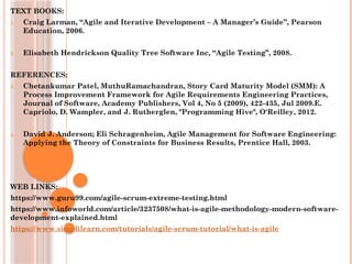 TEXT BOOKS:
1. Craig Larman, “Agile and Iterative Development – A Manager’s Guide”, Pearson
Education, 2006.
2. Elisabeth Hendrickson Quality Tree Software Inc, “Agile Testing”, 2008.
REFERENCES:
3. Chetankumar Patel, MuthuRamachandran, Story Card Maturity Model (SMM): A
Process Improvement Framework for Agile Requirements Engineering Practices,
Journal of Software, Academy Publishers, Vol 4, No 5 (2009), 422-435, Jul 2009.E.
Capriolo, D. Wampler, and J. Rutherglen, "Programming Hive", O'Reilley, 2012.
4. David J. Anderson; Eli Schragenheim, Agile Management for Software Engineering:
Applying the Theory of Constraints for Business Results, Prentice Hall, 2003.
WEB LINKS:
https://www.guru99.com/agile-scrum-extreme-testing.html
https://www.infoworld.com/article/3237508/what-is-agile-methodology-modern-software-
development-explained.html
https://www.simplilearn.com/tutorials/agile-scrum-tutorial/what-is-agile
 