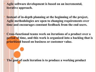  Agile software development is based on an incremental,
iterative approach.
 Instead of in-depth planning at the beginning of the project,
Agile methodologies are open to changing requirements over
time and encourages constant feedback from the end users.
 Cross-functional teams work on iterations of a product over a
period of time, and this work is organized into a backlog that is
prioritized based on business or customer value.
 The goal of each iteration is to produce a working product
 