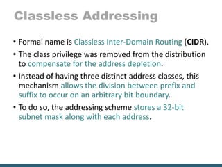 Classless Addressing
• Formal name is Classless Inter-Domain Routing (CIDR).
• The class privilege was removed from the distribution
to compensate for the address depletion.
• Instead of having three distinct address classes, this
mechanism allows the division between prefix and
suffix to occur on an arbitrary bit boundary.
• To do so, the addressing scheme stores a 32-bit
subnet mask along with each address.
 