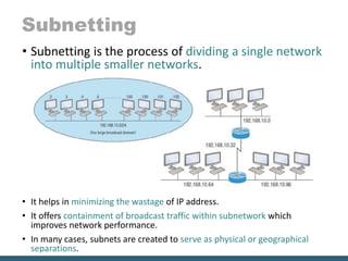 Subnetting
• Subnetting is the process of dividing a single network
into multiple smaller networks.
• It helps in minimizing the wastage of IP address.
• It offers containment of broadcast traffic within subnetwork which
improves network performance.
• In many cases, subnets are created to serve as physical or geographical
separations.
 